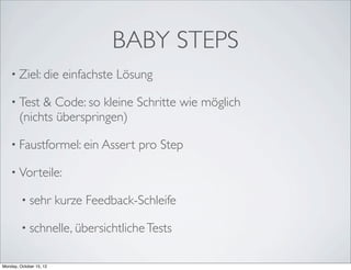 BABY STEPS
    • Ziel: die           einfachste Lösung

    • Test   & Code: so kleine Schritte wie möglich
        (nichts überspringen)

    • Faustformel: ein Assert           pro Step

    • Vorteile:

         • sehr          kurze Feedback-Schleife

         • schnelle, übersichtliche Tests


Monday, October 15, 12
 