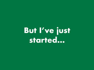 But I’ve just
started…
 