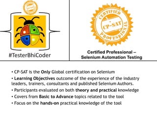 Certified Professional –
Selenium Automation Testing
• CP-SAT is the Only Global certification on Selenium
• Learning Objectives outcome of the experience of the industry
leaders, trainers, consultants and published Selenium Authors.
• Participants evaluated on both theory and practical knowledge
• Covers from Basic to Advance topics related to the tool
• Focus on the hands-on practical knowledge of the tool
 