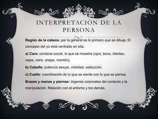 INTERPRETACIÓN DE LA
PERSONA
Región de la cabeza: por lo general es lo primero que se dibuja. El
concepto del yo está centrado en ella.
a) Cara: contacto social, lo que se muestra (ojos, boca, dientes,
cejas, nariz, orejas, mentón).
b) Cabello: potencia sexual, vitalidad, seducción.
c) Cuello: coordinación de lo que se siente con lo que se piensa.
Brazos y manos y piernas: órganos corporales del contacto y la
manipulación. Relación con el entorno y los demás.
 