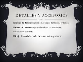 DETALLES Y ACCESORIOS
Escases de detalles: sensación de vacío, depresión, evitación.
Exceso de detalles: sujetos obsesivos, controladores,
obstáculos o conflicto.
Dibujo demasiado perfecto: temor a desorganizarse.
 
