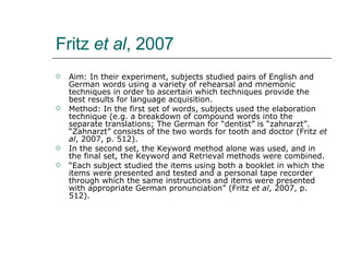 Fritz  et al , 2007 Aim: In their experiment, subjects studied pairs of English and German words using a variety of rehearsal and mnemonic techniques in order to ascertain which techniques provide the best results for language acquisition. Method: In the first set of words, subjects used the elaboration technique (e.g. a breakdown of compound words into the separate translations; The German for “dentist” is “zahnarzt”. “Zahnarzt” consists of the two words for tooth and doctor (Fritz  et al , 2007, p. 512). In the second set, the Keyword method alone was used, and in the final set, the Keyword and Retrieval methods were combined. “ Each subject studied the items using both a booklet in which the items were presented and tested and a personal tape recorder through which the same instructions and items were presented with appropriate German pronunciation” (Fritz  et al , 2007, p. 512). 