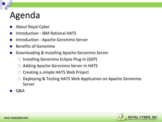 Agenda








About Royal Cyber
Introduction - IBM Rational HATS
Introduction - Apache Geronimo Server
Benefits of Geronimo
Downloading & Installing Apache Geronimo Server
 Installing Geronimo Eclipse Plug-in (GEP)
 Adding Apache Geronimo Server in HATS
 Creating a simple HATS Web Project
 Deploying & Testing HATS Web Application on Apache Geronimo
Server
Q&A

 