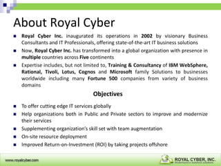 About Royal Cyber




Royal Cyber Inc. inaugurated its operations in 2002 by visionary Business
Consultants and IT Professionals, offering state-of-the-art IT business solutions
Now, Royal Cyber Inc. has transformed into a global organization with presence in
multiple countries across Five continents
Expertise includes, but not limited to, Training & Consultancy of IBM WebSphere,
Rational, Tivoli, Lotus, Cognos and Microsoft family Solutions to businesses
worldwide including many Fortune 500 companies from variety of business
domains

Objectives






To offer cutting edge IT services globally
Help organizations both in Public and Private sectors to improve and modernize
their services
Supplementing organization’s skill set with team augmentation
On-site resource deployment
Improved Return-on-Investment (ROI) by taking projects offshore

 