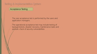 The user acceptance test is performed by the users and
application managers.
The operational acceptance test may include testing of
backup/restore, disaster recovery, maintenance tasks and
periodic check of security vulnerabilities.
Acceptance Testing
 