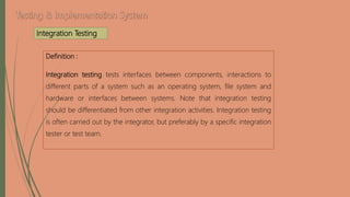 Integration Testing
Definition :
Integration testing tests interfaces between components, interactions to
different parts of a system such as an operating system, file system and
hardware or interfaces between systems. Note that integration testing
should be differentiated from other integration activities. Integration testing
is often carried out by the integrator, but preferably by a specific integration
tester or test team.
 
