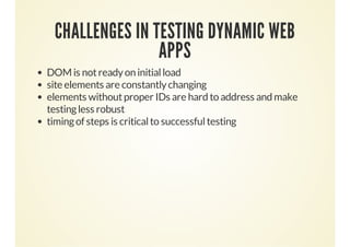 CHALLENGES IN TESTING DYNAMIC WEB
APPS
DOM is not ready on initial load
site elements are constantly changing
elements without proper IDs are hard to address and make
testing less robust
timing of steps is critical to successful testing

 