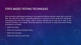 STATE-BASED TESTING TECHNIQUES
One commonly used testing technique is to analyze the different abstract states that a class can
take. The state of an object is generally defined as a constraint on the values of its attributes.
According to the state of the object, calls to certain methods may or may not be valid, or the
method's behavior may change. Generally speaking, the process of using state-based testing
techniques is as follows:
• Define the states.
• Define the transitions between states.
• Define test scenarios.
• Define test values for each state.
 