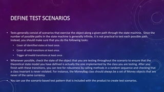 DEFINE TEST SCENARIOS
• Tests generally consist of scenarios that exercise the object along a given path through the state machine. Since the
number of possible paths in the state machine is generally infinite, it is not practical to test each possible path.
Instead, you should make sure that you do the following tasks:
• Cover all identified states at least once.
• Cover all valid transitions at least once.
• Trigger all invalid transitions at least once
• Whenever possible, check the state of the object that you are testing throughout the scenario to ensure that the
theoretical state model you have defined is actually the one implemented by the class you are testing. After you
finish with these transitions, you can test for robustness by calling methods in a random sequence and checking that
a class invariant is never violated. For instance, the MoneyBag class should always be a set of Money objects that are
never of the same currency.
• You can use the scenario-based test pattern that is included with the product to create test scenarios.
 