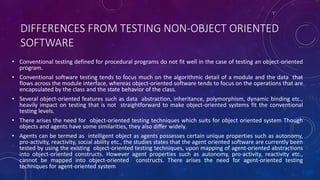 DIFFERENCES FROM TESTING NON-OBJECT ORIENTED
SOFTWARE
• Conventional testing defined for procedural programs do not fit well in the case of testing an object-oriented
program.
• Conventional software testing tends to focus much on the algorithmic detail of a module and the data that
flows across the module interface, whereas object-oriented software tends to focus on the operations that are
encapsulated by the class and the state behavior of the class.
• Several object-oriented features such as data abstraction, inheritance, polymorphism, dynamic binding etc.,
heavily impact on testing that is not straightforward to make object-oriented systems fit the conventional
testing levels.
• There arises the need for object-oriented testing techniques which suits for object oriented system Though
objects and agents have some similarities, they also differ widely.
• Agents can be termed as intelligent object as agents possesses certain unique properties such as autonomy,
pro-activity, reactivity, social ability etc., the studies states that the agent oriented software are currently been
tested by using the existing object-oriented testing techniques, upon mapping of agent-oriented abstractions
into object-oriented constructs. However agent properties such as autonomy, pro-activity, reactivity etc.,
cannot be mapped into object-oriented constructs. There arises the need for agent-oriented testing
techniques for agent-oriented system
 