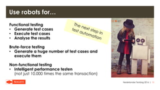 |
Use robots for…
Nederlandse Testdag 2016 13
Functional testing
• Generate test cases
• Execute test cases
• Analyse the results
Brute-force testing
• Generate a huge number of test cases and
execute them
Non-functional testing
• Intelligent performance testen
(not just 10.000 times the same transaction)
 