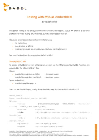 Testing with MySQL embedded
                                                          by Roberto Polli



Integration Testing is not always common between C developers. MySQL API offer us a fast and
pratical way to do it using a full-featured, dummy sql embedded server.


Obviously an embedded server has its limitations, eg:
         no replication;
         one process at a time;
         missing more logic (eg. mysqldump...) but you can implement it.


See mysql embedded documentation for further info!


The MySQL C API
To access a MySQL server from a C program, we can use the API provided by MySQL. Functions are
provided by the following library files.
Client:
         /usr/lib/libmysqlclient.so.16.0.0                    - standard version
          /usr/lib/libmysqlclient_r.so.16.0.0                  - reentrant version
Server embedded:
         /usr/lib/mysql/libmysqld.a


You can use /usr/bin/mysql_config to set the build flags. That’s the standard output of


#mysql_config
Usage: /usr/bin/mysql_config [OPTIONS]
Options:
              --cflags                             [-I/usr/include/mysql                     -DBIG_JOINS=1                -fno-strict-
aliasing           -DUNIV_LINUX -DUNIV_LINUX]
              --include                     [-I/usr/include/mysql]
              --libs                          [-Wl,-Bsymbolic-functions -rdynamic -L/usr/lib/mysql -
lmysqlclient]
              --libs_r                        [-Wl,-Bsymbolic-functions -rdynamic -L/usr/lib/mysql -
lmysqlclient_r]
              --plugindir                   [/usr/lib/mysql/plugin]
              --socket                      [/var/run/mysqld/mysqld.sock]

BABEL S.r.l. - P.zza S.Benedetto da Norcia 33 - 00040, Pomezia (RM) - Tel:. +39 06.9826.9600 - Fax. +39 06.9826.9680
E-Mail: info@babel.it – PEC: babel@pec.babel.it – WEB: http://www.babel.it
Res. Imprese di Roma N° 06062681009 - N.R.E.A. 953123 - P.I. e C.F. 06062681009 Cap. Soc. € 102.774,00 i.v.
Società soggetta alla direzione e coordinamento della Par-tec S.p.A - Società iscritta al registro delle Imprese di Milano al numero 1293820015
 