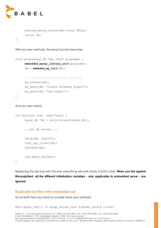 pthread_mutex_unlock(&db->lock, NULL);
          return db;
}


With our new methods, the setup function become:


void setup(mysql_db *db, char* progname) {
          embedded_mysql_library_init(progname);
          db = embeded_my_init(db);


          // from here everything is the same
          my_connect(db);
          my_query(db, “create database pippo;”);
          my_query(db, “use pippo;”);
}


And our new main():


int main(int argc, char**argv) {
          mysql_db *db = calloc(sizeof(mysql_db));


          ...set db values....


          setup(db, argv[0]);
          test_sql_client(db);
          teardown(db);


          exit(EXIT_SUCCESS);
}


Replacing the old one with this one, everything will work nicely in both cases. When you link against
libmysqlclient, all the different initialization variables - only applicable to embedded server - are
ignored.


Duplicate test files with embedded sql
To run both tests you have to compile twice your software:


#gcc mysql_test.c -o mysql_server_test $(mysql_config --libs)

BABEL S.r.l. - P.zza S.Benedetto da Norcia 33 - 00040, Pomezia (RM) - Tel:. +39 06.9826.9600 - Fax. +39 06.9826.9680
E-Mail: info@babel.it – PEC: babel@pec.babel.it – WEB: http://www.babel.it
Res. Imprese di Roma N° 06062681009 - N.R.E.A. 953123 - P.I. e C.F. 06062681009 Cap. Soc. € 102.774,00 i.v.
Società soggetta alla direzione e coordinamento della Par-tec S.p.A - Società iscritta al registro delle Imprese di Milano al numero 1293820015
 