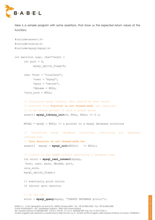 Here is a sample program with some assertions, that show us the expected return values of the
functions.


#include<assert.h>
#include<stdlib.h>
#include<mysql/mysql.h>


int main(int argc, char**argv) {
          int port = 0,
                     mysql_option_flags=0;


          char *host = “localhost”,
                     *user = “mysql”,
                     *pass = “secret”,
                     *dbname = NULL,
          *unix_sock = NULL;


          // Initialize mysql library. This should be done *once*
          // moreover this function is not thread-safe, nor reentrant
          // so we should protect it with a global mutex
          assert( mysql_library_init(0, NULL, NULL) == 0 );


          MYSQL * mysql = NULL; // a pointer to a mysql database structure


          //      Inizialize             mysql         database           structure,            containing             all       database
          informations
          // this function is not thread-safe too
          assert(         (mysql = mysql_init(NULL))                          != NULL);


          // connect to the RDBMS without specifying a database name
          int error = mysql_real_connect(mysql,
            host, user, pass, dbname, port,
          unix_sock,
          mysql_option_flags);


          // eventually print errors
          if (error) goto onerror;


          // do our job
          error = mysql_query(mysql, “CREATE DATABASE pluto;”);

BABEL S.r.l. - P.zza S.Benedetto da Norcia 33 - 00040, Pomezia (RM) - Tel:. +39 06.9826.9600 - Fax. +39 06.9826.9680
E-Mail: info@babel.it – PEC: babel@pec.babel.it – WEB: http://www.babel.it
Res. Imprese di Roma N° 06062681009 - N.R.E.A. 953123 - P.I. e C.F. 06062681009 Cap. Soc. € 102.774,00 i.v.
Società soggetta alla direzione e coordinamento della Par-tec S.p.A - Società iscritta al registro delle Imprese di Milano al numero 1293820015
 