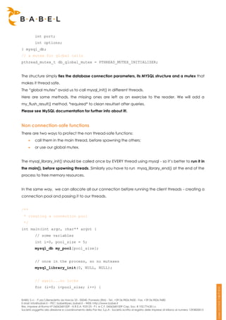int port;
          int options;
} mysql_db;
// a mutex for global calls
pthread_mutex_t db_global_mutex = PTHREAD_MUTEX_INITIALIZER;


The structure simply ties the database connection parameters, its MYSQL structure and a mutex that
makes it thread safe.
The “global mutex” avoid us to call mysql_init() in different threads.
Here are some methods, the missing ones are left as an exercise to the reader. We will add a
my_flush_result() method, *required* to clean resultset after queries.
Please see MySQL documentation for further info about it!.


Non connection-safe functions
There are two ways to protect the non thread-safe functions:
         call them in the main thread, before spawning the others;
         or use our global mutex.


The mysql_library_init() should be called once by EVERY thread using mysql - so it’s better to run it in
the main(), before spawning threads. Similarly you have to run mysq_library_end() at the end of the
process to free memory resources.


In the same way, we can allocate all our connection before running the client threads - creating a
connection pool and passing it to our threads.


/**
 * creating a connection pool
 */
int main(int argc, char** argv) {
          // some variables
          int i=0, pool_size = 5;
          mysql_db my_pool[pool_size];


          // once in the process, so no mutexes
          mysql_library_init(0, NULL, NULL);


          // again...no locks
          for (i=0; i<pool_size; i++) {


BABEL S.r.l. - P.zza S.Benedetto da Norcia 33 - 00040, Pomezia (RM) - Tel:. +39 06.9826.9600 - Fax. +39 06.9826.9680
E-Mail: info@babel.it – PEC: babel@pec.babel.it – WEB: http://www.babel.it
Res. Imprese di Roma N° 06062681009 - N.R.E.A. 953123 - P.I. e C.F. 06062681009 Cap. Soc. € 102.774,00 i.v.
Società soggetta alla direzione e coordinamento della Par-tec S.p.A - Società iscritta al registro delle Imprese di Milano al numero 1293820015
 