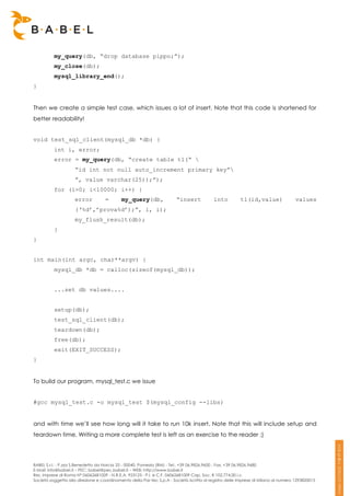 my_query(db, “drop database pippo;”);
          my_close(db);
          mysql_library_end();
}


Then we create a simple test case, which issues a lot of insert. Note that this code is shortened for
better readability!


void test_sql_client(mysql_db *db) {
          int i, error;
          error = my_query(db, “create table t1(“ 
                     “id int not null auto_increment primary key”
                     ”, value varchar(25));”);
          for (i=0; i<10000; i++) {
                     error          =       my_query(db,                “insert            into          t1(id,value)               values
                     (‘%d’,’prova%d’);”, i, i);
                     my_flush_result(db);
          }
}


int main(int argc, char**argv) {
          mysql_db *db = calloc(sizeof(mysql_db));


          ...set db values....


          setup(db);
          test_sql_client(db);
          teardown(db);
          free(db);
          exit(EXIT_SUCCESS);
}


To build our program, mysql_test.c we issue


#gcc mysql_test.c -o mysql_test $(mysql_config --libs)


and with time we’ll see how long will it take to run 10k insert. Note that this will include setup and
teardown time. Writing a more complete test is left as an exercise to the reader ;)




BABEL S.r.l. - P.zza S.Benedetto da Norcia 33 - 00040, Pomezia (RM) - Tel:. +39 06.9826.9600 - Fax. +39 06.9826.9680
E-Mail: info@babel.it – PEC: babel@pec.babel.it – WEB: http://www.babel.it
Res. Imprese di Roma N° 06062681009 - N.R.E.A. 953123 - P.I. e C.F. 06062681009 Cap. Soc. € 102.774,00 i.v.
Società soggetta alla direzione e coordinamento della Par-tec S.p.A - Società iscritta al registro delle Imprese di Milano al numero 1293820015
 