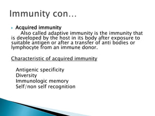  Acquired immunity
Also called adaptive immunity is the immunity that
is developed by the host in its body after exposure to
suitable antigen or after a transfer of anti bodies or
lymphocyte from an immune donor.
Characteristic of acquired immunity
Antigenic specificity
Diversity
Immunologic memory
Self/non self recognition
 