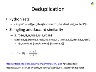 Deduplication
• Python sets
– shingles1 = set(get_shingles(record1['standardised_content']))
• Shingling and Jaccard similarity
– (a,rose,is,a,rose,is,a,rose)
– {(a,rose,is,a), (rose,is,a,rose), (is,a,rose,is), (a,rose,is,a), (rose,is,a,rose)}
• {(a,rose,is,a), (rose,is,a,rose), (is,a,rose,is)}
–
http://infolab.stanford.edu/~ullman/mmds/ch3.pdf  a free text
http://www.cs.utah.edu/~jeffp/teaching/cs5955/L4-Jaccard+Shingle.pdf
 