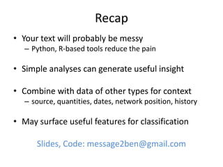 Recap
• Your text will probably be messy
– Python, R-based tools reduce the pain
• Simple analyses can generate useful insight
• Combine with data of other types for context
– source, quantities, dates, network position, history
• May surface useful features for classification
Slides, Code: message2ben@gmail.com
 