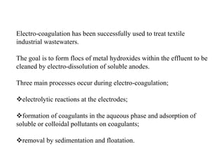 Electro-coagulation has been successfully used to treat textile
industrial wastewaters.
The goal is to form flocs of metal hydroxides within the effluent to be
cleaned by electro-dissolution of soluble anodes.
Three main processes occur during electro-coagulation;
electrolytic reactions at the electrodes;
formation of coagulants in the aqueous phase and adsorption of
soluble or colloidal pollutants on coagulants;
removal by sedimentation and floatation.
 