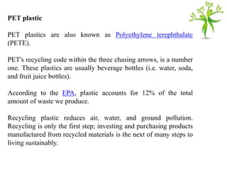 PET plastic
PET plastics are also known as Polyethylene terephthalate
(PETE).
PET's recycling code within the three chasing arrows, is a number
one. These plastics are usually beverage bottles (i.e. water, soda,
and fruit juice bottles).
According to the EPA, plastic accounts for 12% of the total
amount of waste we produce.
Recycling plastic reduces air, water, and ground pollution.
Recycling is only the first step; investing and purchasing products
manufactured from recycled materials is the next of many steps to
living sustainably.
 