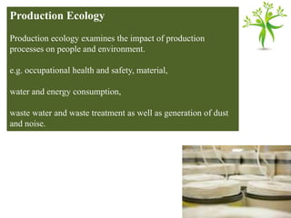 Production Ecology
Production ecology examines the impact of production
processes on people and environment.
e.g. occupational health and safety, material,
water and energy consumption,
waste water and waste treatment as well as generation of dust
and noise.
 