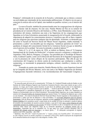 Pompeya”, informando de la creación de la Escuela y solicitando que se dieran a conocer
sus actividades por intermedio de las mencionadas publicaciones. El objetivo no era que se
conociera la noticia sólo en la Capital, sino también en pueblos vecinos y en el interior del
país.35
La nueva Escuela también fue promocionada entre las congregaciones de religiosas
que no hacían vida de clausura. En este caso, Natalia Montes de Oca en su carácter de
presidenta de la Comisión Directiva del Instituto y el Pbro. Jesús Montánchez como Asesor
eclesiástico del mismo, remitieron una nota a las Superioras de las congregaciones que
figuraban en la Guía Eclesiástica anunciando la inauguración de la Escuela, enfatizando la
importancia de adquirir los conocimientos técnicos y científicos que allí se iban a impartir
para las religiosas que ejercieran cualquier tipo de apostolado. Asimismo, se destacaba que
tal como la Escuela de Servicio Social del Museo Social Argentino, estaba orientada “a
protestantes y judíos” era deseable que las religiosas, “auténticas apóstoles de Cristo” no
quedaran al margen del conocimiento formal de la Asistencia Social a la que se identifica
con el ejercicio de la caridad, “tal como la entiende y enseña la Iglesia”.36
Entre el 3 y el 11 de marzo de 1954, se realizó en Buenos Aires el “I Congreso
Internacional de los Estados de Perfección”, el mismo convocó a religiosos y religiosas de
Argentina, Chile, Bolivia, Paraguay y Uruguay. Fue presidido por el Arzobispo de Buenos
Aires, Cardenal Copello, contó con la Dirección del Secretario de la Sagrada Congregación
y con la presencia de varios obispos de las naciones participantes. Más allá de que las
conclusiones del Congreso no dieron cuenta de resoluciones que condujeran a cambios
sustanciales, se recomendó la preparación teológica, cultural, científica y técnica de las
religiosas.37
Tomando en cuenta esta situación, Natalia Montes de Oca, como Superiora General
de la Compañía del Divino Maestro, envío una carta a las Madres Superioras de distintas
Congregaciones haciendo referencia a las recomendaciones del mencionado Congreso y
35
Se transcribe parte del texto de la comunicación: “El Emmo. Sr. Cardenal Primado acaba de fundar en este
Instituto de Cultura Religiosa Superior una Escuela de Asistencia Social y tiene sumo interés en que se dé a
conocer. Le ruego, por lo tanto, quiera hacernos el gran favor de publicar cuanto antes en la importante y
difundida revista que Ud. dirige el anuncio que le adjunto…” Archivos del ICRS, Gacetillas…año 1940.
36
A continuación se reproducen fragmentos de la nota enviada en febrero de 1940 a las “Superioras de
Monjas no Enclaustradas citas en la Guía Eclesiástica”: Reverenda Madre Superiora: me es grato mandarle un
anuncio de la Escuela Católica de Asistencia Social que nuestro Emmo. Sr. Cardenal ha dispuesto que se abra
en este Instituto…Así como la Escuela de Servicio Social del Museo Social Argentino es frecuentada por los
protestantes y judíos que han de dedicarse a estas actividades y es noviciado obligatorio para los pastores
protestantes, sería de desear que las religiosas, apóstoles sociales auténticas de Cristo, no quedaran atrás en la
técnica científica de la asistencia social, o mejor dicho de la caridad, tal como la entiende y enseña la Iglesia
de acuerdo a las necesidades de nuestros azarosos tiempos, y que por lo tanto una o varias religiosas de cada
comunidad cursaran los estudios en esta escuela. El tiempo invertido en ello se recuperará con creces por la
eficiencia tanto mayor que adquiriría luego de su actuación apostólica en cualquier terreno que se
desarrollara…Esperando que así lo entenderá Ud. Ya que tanto Ud. Como nosotros deseamos sino la
extensión del reinado social de Jesucristo y su mayor gloria…” El subrayado corresponde al original,
Archivos del ICRS, Gacetillas…año 1940.
37
Quiñones, Ana, STJ; Del “estado de perfección” a “seguir a Jesús con el pueblo pobre”. El comienzo de
la vida religiosa inserta en medios populares en Argentina (1954-1976); Aporte al proyecto de recuperación
de la memoria histórica de la mujer en la vida religiosa. Comfar, 1999.
 