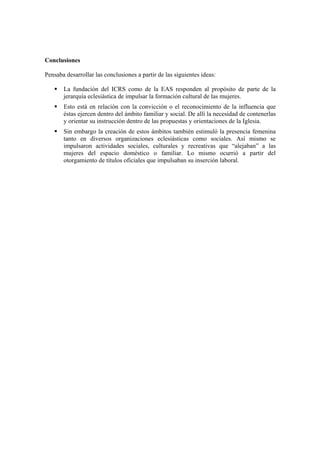 Conclusiones
Pensaba desarrollar las conclusiones a partir de las siguientes ideas:
La fundación del ICRS como de la EAS responden al propósito de parte de la
jerarquía eclesiástica de impulsar la formación cultural de las mujeres.
Esto está en relación con la convicción o el reconocimiento de la influencia que
éstas ejercen dentro del ámbito familiar y social. De allí la necesidad de contenerlas
y orientar su instrucción dentro de las propuestas y orientaciones de la Iglesia.
Sin embargo la creación de estos ámbitos también estimuló la presencia femenina
tanto en diversos organizaciones eclesiásticas como sociales. Así mismo se
impulsaron actividades sociales, culturales y recreativas que “alejaban” a las
mujeres del espacio doméstico o familiar. Lo mismo ocurrió a partir del
otorgamiento de títulos oficiales que impulsaban su inserción laboral.
 