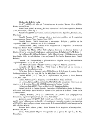 Bibliografía de Referencia
AA.VV.; (1992) 500 años de Cristianismo en Argentina, Buenos Aires, Cehila-
Centro Nueva Tierra.
Auza Nestor; (1987) Aciertos y fracasos sociales del catolicismo argentino, Buenos
Aires, Guadalupe, Tomos 1 y 2.
Auza Nestor; (1984) Corrientes Sociales del Catolicismo Argentino, Buenos Aires,
Claretiana.
Bianchi, Susana; (1997) Actores, ideas y proyectos políticos en la argentina
contemporánea, Buenos Aires, Buenos Aires, IHES.
Bianchi Susana; (2001) Catolicismo y peronismo. Religión y política en la
Argentina , 1943-1955, Buenos Aires, IHES- Prometeo.
Bianchi Susana; (2004) Historia de las religiones en la Argentina. Las minorías
religiosas, Buenos Aires, Sudamericana.
Bidegain, Ana María; (2003) Vida religiosa femenina en América Latina y el
Caribe. Memoria histórica, Confederación Latinoamericana de Religiosos CLAR Tomo I
Calvo, Nancy; Di Stéfano, Roberto; y Gallo, Klaus; (coord.) (2002) Los curas de la
Revolución. Vidas de eclesiásticos en los orígenes de la Nación, Buenos Aires, Emecé
Editores.
Caimari, Lila; (1994) Perón y la Iglesia Católica. Religión, Estado y Sociedad en la
Argentina (1943 – 1955), Bs. As., Ariel.
Cita- Malard, Suzanne; (1962) Un millón de religiosas, Andorra, Casalivall.
Compañía del Divino Maestro, (1961) Origen y Desarrollo de su carisma y
espiritualidad, Bs. As., edición propia.
Di Stefano, Roberto; Zanatta, Loris; (2000) Historia de la Iglesia Argentina. Desde
la Conquista hasta fines del siglo XX, Bs. As., Grijalbo – Mondadori.
Esteban, Rafael; (1971) Cómo fue el conflicto entre los jesuitas y Rosas, Buenos
Aires, Plus Ultra.
Donini, Antonio; (1985) Religión y Sociedad, Buenos Aires, Docencia.
Gil Lozano, Fernanda; Pita, Valeria; Ini, María Gabriela; (directoras) Historia de las
mujeres en la Argentina. Siglo XX, (2000) Buenos Aires, Taurus, Tomo 2.
Hobsbawm, Eric; (1995) Historia del siglo XX, Barcelona, Crítica.
Junta Central de la Acción Católica Argentina, (1947) Código Social de Malinas.
Esbozo de una Síntesis Social Católica. Buenos Aires, edición de la Junta Central de la
Acción Católica.
Langlois, Claude ; (1984) Le catholicisme au féminin. Les congregationes
francoises á supérieme génerale an XIX siecle, París CERF.
Quiñones, Ana; STJ (1999) Del “estado de perfección a “seguir a Jesús con el
pueblo pobre”. El comienzo de la vida religiosa inserta en medios populares en Argentina
(1954-1976), Aporte al proyecto de recuperación de la memoria histórica de la mujer en la
vida religiosa. Confar.
Romero, Luis Alberto (1994); Breve historia de la Argentina Contemporánea,
Buenos Aires, FCE.
Siwak, Pedro; (2004) Mujeres protagonistas en la Iglesia del siglo XX, Bs. As.,
Guadalupe.
 