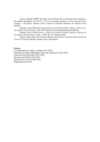 Touris, Claudia; (2004) “El aporte de la historia oral a la historia de las mujeres y
los estudios de género”, en AA.VV. , En la encrucijada del género. Conversaciones entre
teología y disciplinas, Buenos Aires, Centro de Estudios Salesiano de Buenos Aires
(Cesba).
Zanatta, Loris;(1996) Del Estado liberal a la Nación Católica. Iglesia y Ejército en
los orígenes del peronismo. 1930-1943, Bernal, Universidad Nacional de Quilmes.
Zanatta, Loris; (1999) Perón y el mito de la nación Católica. Iglesia y Ejército en
los orígenes del peronismo (1943 – 1946), Bs. As., Sudamericana.
Zuretti, Juan Carlos; (1972) Nueva Historia Eclesiástica Argentina. Del Concilio de
Trento al Vaticano Segundo, Buenos Aires, Itinerarium.
Fuentes
Correspondencia enviada y recibida (1935-1955)
Gacetillas enviadas y Publicadas- Planes de Promoción (1935-1955)
Libros de Actas del ICRS (1933-1955)
Memorias del ICRS (1933-1955)
Memorias de la EAS (1940-1955)
Reglamento de la EAS
 