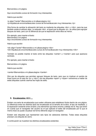 Bienvenidos a mi página.

Aquí encontraréis cursos de formación muy interesantes.

Habría que escribir:

<p align="center">Bienvenidos a mi p&aacutegina.</p>
<p>Aqu&iacute encontrar&eacuteis cursos de formaci&oacuten muy interesantes.</p>

Otra forma de cambiar la alineación del texto es mediante las etiquetas <div> y </div>, para las que
también existe el atributo align. La etiqueta <div>, al igual que la etiqueta <p>, se utiliza para agrupar
bloques de texto, pero con la diferencia de que la separación entre ellos es menor.

Por ejemplo, para insertar el texto:
Bienvenidos a mi página.
Aquí encontraréis cursos de formación muy interesantes.

Habría que escribir:

<div align="center">Bienvenidos a mi p&aacutegina.</div>
<div>Aqu&iacute encontrar&eacuteis cursos de formaci&oacuten muy interesantes.</div>

También es posible insertar el texto entre las etiquetas <center> y </center> para que aparezca
centrado.

Por ejemplo, para insertar el texto:

Bienvenidos a mi página.

Habría que escribir:

<center>Bienvenidos a mi p&aacutegina.</center>

Otro par de etiquetas que permiten agrupar bloques de texto, pero que no implican el cambio de
línea (como en el caso de <p> y <div>), son las etiquetas <span> y </span> volveremos a hablar de
estas etiquetas cuando veamos las hojas de estilo.




   9. Encabezados <h1> ...

Existen una serie de encabezados que suelen utilizarse para establecer títulos dentro de una página.
La diferencia entre los distintos tipos de encabezado es el tamaño de la letra, el tipo de resaltado, y
la separación existente entre el texto y los elementos que tiene encima y debajo de él. Hay que tener
en cuanta que el navegador del usuario es el que aplicará el estilo del encabezado por lo que el
mismo título se puede visualizar de forma diferente según el navegador.

Existen seis etiquetas que representan seis tipos de cabeceras distintas. Todas estas etiquetas
precisan una etiqueta de cierre.

A continuación se muestran los distintos encabezados existentes:


                                                                              Ing. Pablo Cesar TTito C.
                                                                            Mastherweb@Hotmail.com
 