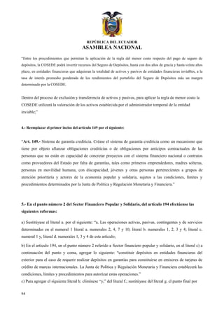 REPÚBLICA DEL ECUADOR
ASAMBLEA NACIONAL
“Entre los procedimientos que permitan la aplicación de la regla del menor costo respecto del pago de seguro de
depósitos, la COSEDE podrá invertir recursos del Seguro de Depósitos, hasta con dos años de gracia y hasta veinte años
plazo, en entidades financieras que adquieran la totalidad de activos y pasivos de entidades financieras inviables, a la
tasa de interés promedio ponderada de los rendimientos del portafolio del Seguro de Depósitos más un margen
determinado por la COSEDE.
Dentro del proceso de exclusión y transferencia de activos y pasivos, para aplicar la regla de menor costo la
COSEDE utilizará la valoración de los activos establecida por el administrador temporal de la entidad
inviable;”
4.- Reemplazar el primer inciso del artículo 149 por el siguiente:
“Art. 149.- Sistema de garantía crediticia. Créase el sistema de garantía crediticia como un mecanismo que
tiene por objeto afianzar obligaciones crediticias o de obligaciones por anticipos contractuales de las
personas que no están en capacidad de concretar proyectos con el sistema financiero nacional o contratos
como proveedores del Estado por falta de garantías, tales como primeros emprendedores, madres solteras,
personas en movilidad humana, con discapacidad, jóvenes y otras personas pertenecientes a grupos de
atención prioritaria y actores de la economía popular y solidaria, sujetos a las condiciones, límites y
procedimientos determinados por la Junta de Política y Regulación Monetaria y Financiera.”
5.- En el punto número 2 del Sector Financiero Popular y Solidario, del artículo 194 efectúense las
siguientes reformas:
a) Sustitúyase el literal a. por el siguiente: “a. Las operaciones activas, pasivas, contingentes y de servicios
determinadas en el numeral 1 literal a. numerales 2, 4, 7 y 10; literal b. numerales 1, 2, 3 y 4; literal c.
numeral 1 y, literal d. numerales 1, 3 y 4 de este artículo;
b) En el artículo 194, en el punto número 2 referido a Sector financiero popular y solidario, en el literal c) a
continuación del punto y coma, agregar lo siguiente: “constituir depósitos en entidades financieras del
exterior para el caso de requerir realizar depósitos en garantías para constituirse en emisores de tarjetas de
crédito de marcas internacionales. La Junta de Política y Regulación Monetaria y Financiera establecerá las
condiciones, límites y procedimientos para autorizar estas operaciones.”
c) Para agregar el siguiente literal h: elimínese “y,” del literal f.; sustitúyase del literal g. el punto final por
84
 