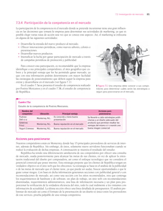 85
7.3 Investigación de mercado
7.3.4 Participación de la competencia en el mercado
La participación de la competencia en el mercado donde se pretende incursionar tiene una gran influen-
cia en las decisiones que tomará la empresa para determinar sus actividades de marketing, ya que es
posible elegir varias rutas de acción una vez que se conoce este aspecto. Así, el marketing se enfocaría
en alguna de las siguientes actividades:
• Desarrollar la entrada del nuevo producto al mercado.
• Ofrecer innovaciones periódicas, como nuevos sabores, colores o
presentaciones.
• Desarrollar nuevos productos.
• Intensificar la lucha por ganar participación de mercado a través
de campañas periódicas de promoción y publicidad.
Para conocer esta participación, es recomendable que la empresa
identifique a sus principales competidores, el área geográfica que cu-
bren y la principal ventaja que les ha permitido ganar mercado, ya
que con esta información podrán determinarse con mayor facilidad
las estrategias de posicionamiento que deberá seguir la empresa para
entrar y desarrollarse en el mercado (ver figura 7.1).
En el cuadro 7.5a se presenta el estudio de competencia realizado
por Postres Mexicanos y en el cuadro 7.5b, el estudio de competencia
de República.
Cuadro 7.5a
Estudio de la competencia de Postres Mexicanos.
Nombre del
competidor Ubicación Principal ventaja
Acciones para
posicionarse
Pudines
Deli-ci-a
Monterrey, N.L.
Es conocido y tiene buena
presentación
Se llevarán a cabo estrategias publi-
citarias y un diseño adecuado del
producto que permitan resaltar las
ventajas del mismo e ir creando una
buena imagen comercial
Gelatinas
Frizzi
Monterrey, N.L. Buena reputación en el mercado
Yogurt Cremoso Monterrey, N.L. Buena reputación en el mercado
Figura 7.1 Una empresa debe conocer a sus compe-
tidores para determinar cuáles serán las estrategias a
seguir para posicionarse en el mercado.
Acciones para posicionarse
Nuestros competidores están en Monterrey, donde hay 15 principales proveedores de servicios de inter-
net, además de República. Sin embargo, de éstos, solamente nueve servidores funcionaban cuando se
realizó la evaluación de dichas empresas. A continuación se muestra el resultado del estudio:
República ha tenido una diferenciación satisfactoria de sus competidores por ofrecer una consulta
de mercado, usada posteriormente para alcanzar las metas de sus clientes, en vez de aplicar la orien-
tación tradicional del diseño por computadora, así como el enfoque tecnológico que no considera el
potencial comercial que posee internet. Esta estrategia propone que los clientes de República tengan un
verdadero objetivo en el sitio web que les ofrecemos. La estrategia se basa en el análisis de la publicidad
o de las metas de mercado que el cliente tiene, ya que puede ser audaz, buscar oportunidades o que le
guste tomar riesgos. Con base en dicha información generamos secciones con publicidad general o con
recomendaciones de mercado, así como una sección con los sitios recomendados, otra que contenga
los requerimientos de hardware y de software, un plan de trabajo, un sitio web con recomendaciones
diseminadas, requerimientos administrativos, una lista de información necesaria y un plan para pro-
porcionar la verificación de la verdadera eficiencia del sitio, todo lo cual realimente a los visitantes con
información de actualidad. La última sección ofrece una línea detallada de presupuestos. El análisis pre-
liminar de mercado así como el formato de la presentación de un diseño es único entre los proveedores
de este servicio, prueba palpable de una ventaja competitiva.
Alcaraz 07.indd 85
Alcaraz 07.indd 85 14/03/11 13:10
14/03/11 13:10
 