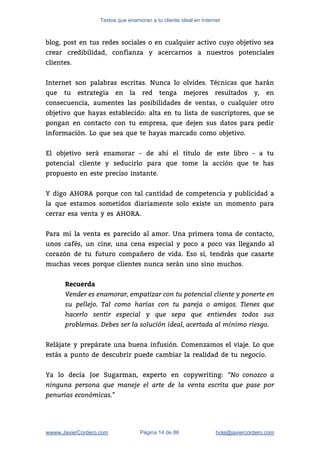 Textos que enamoran a tu cliente ideal en Internet
blog, post en tus redes sociales o en cualquier activo cuyo objetivo sea                         
crear credibilidad, confianza y acercarnos a nuestros potenciales               
clientes.  
 
Internet son palabras escritas. Nunca lo olvides. Técnicas que harán                   
que tu estrategia en la red tenga mejores resultados y, en                     
consecuencia, aumentes las posibilidades de ventas, o cualquier otro                 
objetivo que hayas establecido: alta en tu lista de suscriptores, que se                       
pongan en contacto con tu empresa, que dejen sus datos para pedir                       
información. Lo que sea que te hayas marcado como objetivo. 
 
El objetivo será enamorar - de ahí el título de este libro - a tu                             
potencial cliente y seducirlo para que tome la acción que te has                       
propuesto en este preciso instante.  
 
Y digo AHORA porque con tal cantidad de competencia y publicidad a                       
la que estamos sometidos diariamente solo existe un momento para                   
cerrar esa venta y es AHORA. 
 
Para mí la venta es parecido al amor. Una primera toma de contacto,                         
unos cafés, un cine, una cena especial y poco a poco vas llegando al                           
corazón de tu futuro compañero de vida. Eso sí, tendrás que casarte                       
muchas veces porque clientes nunca serán uno sino muchos. 
 
Recuerda
Vender es enamorar, empatizar con tu potencial cliente y ponerte en
su pellejo. Tal como harías con tu pareja o amigos. Tienes que
hacerlo sentir especial y que sepa que entiendes todos sus
problemas. Debes ser la solución ideal, acertada al mínimo riesgo.
 
Relájate y prepárate una buena infusión. Comenzamos el viaje. Lo que                     
estás a punto de descubrir puede cambiar la realidad de tu negocio. 
 
Ya lo decía Joe Sugarman, experto en copywriting: ​“No conozco a               
ninguna persona que maneje el arte de la venta escrita que pase por
penurias económicas.”
wwww.JavierCordero.com Página 14 de 86 ​hola@javiercordero.com
 