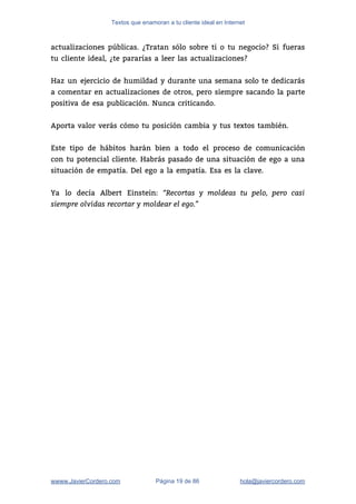 Textos que enamoran a tu cliente ideal en Internet
actualizaciones públicas. ¿Tratan sólo sobre ti o tu negocio? Si fueras                     
tu cliente ideal, ¿te pararías a leer las actualizaciones? 
 
Haz un ejercicio de humildad y durante una semana solo te dedicarás                       
a comentar en actualizaciones de otros, pero siempre sacando la parte                     
positiva de esa publicación. Nunca criticando. 
 
Aporta valor verás cómo tu posición cambia y tus textos también.  
 
Este tipo de hábitos harán bien a todo el proceso de comunicación                       
con tu potencial cliente. Habrás pasado de una situación de ego a una                         
situación de empatía. Del ego a la empatía. Esa es la clave.  
 
Ya lo decía Albert Einstein: ​“Recortas y moldeas tu pelo, pero casi         
siempre olvidas recortar y moldear el ego.”
 
wwww.JavierCordero.com Página 19 de 86 ​hola@javiercordero.com
 
