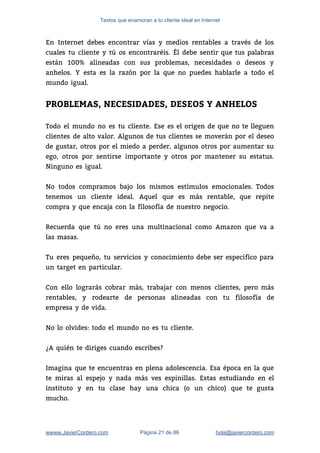Textos que enamoran a tu cliente ideal en Internet
En Internet debes encontrar vías y medios rentables a través de los                       
cuales tu cliente y tú os encontraréis. Él debe sentir que tus palabras                         
están 100% alineadas con sus problemas, necesidades o deseos y                   
anhelos. Y esta es la razón por la que no puedes hablarle a todo el                             
mundo igual.  
 
PROBLEMAS, NECESIDADES, DESEOS Y ANHELOS
 
Todo el mundo no es tu cliente. Ese es el origen de que no te lleguen                               
clientes de alto valor. Algunos de tus clientes se moverán por el deseo                         
de gustar, otros por el miedo a perder, algunos otros por aumentar su                         
ego, otros por sentirse importante y otros por mantener su estatus.                     
Ninguno es igual.  
 
No todos compramos bajo los mismos estímulos emocionales. Todos                 
tenemos un cliente ideal. Aquel que es más rentable, que repite                     
compra y que encaja con la filosofía de nuestro negocio. 
 
Recuerda que tú no eres una multinacional como Amazon que va a                       
las masas.  
 
Tu eres pequeño, tu servicios y conocimiento debe ser específico para                     
un target en particular.  
 
Con ello lograrás cobrar más, trabajar con menos clientes, pero más                     
rentables, y rodearte de personas alineadas con tu filosofía de                   
empresa y de vida.  
 
No lo olvides: todo el mundo no es tu cliente. 
 
¿A quién te diriges cuando escribes? 
 
Imagina que te encuentras en plena adolescencia. Esa época en la que                       
te miras al espejo y nada más ves espinillas. Estas estudiando en el                         
instituto y en tu clase hay una chica (o un chico) que te gusta                           
mucho.  
wwww.JavierCordero.com Página 21 de 86 ​hola@javiercordero.com
 