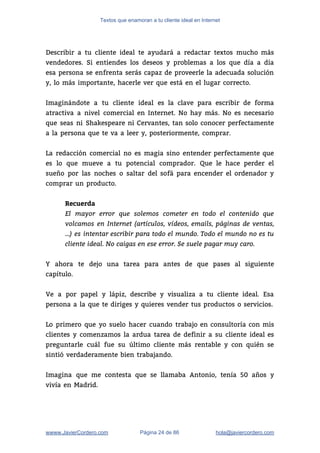 Textos que enamoran a tu cliente ideal en Internet
 
Describir a tu cliente ideal te ayudará a redactar textos mucho más                       
vendedores. Si entiendes los deseos y problemas a los que día a día                         
esa persona se enfrenta serás capaz de proveerle la adecuada solución                     
y, lo más importante, hacerle ver que está en el lugar correcto. 
 
Imaginándote a tu cliente ideal es la clave para escribir de forma                       
atractiva a nivel comercial en Internet. No hay más. No es necesario                       
que seas ni Shakespeare ni Cervantes, tan solo conocer perfectamente                   
a la persona que te va a leer y, posteriormente, comprar.  
 
La redacción comercial no es magia sino entender perfectamente que                   
es lo que mueve a tu potencial comprador. Que le hace perder el                         
sueño por las noches o saltar del sofá para encender el ordenador y                         
comprar un producto. 
 
Recuerda
El mayor error que solemos cometer en todo el contenido que
volcamos en Internet (artículos, vídeos, emails, páginas de ventas,
…) es intentar escribir para todo el mundo. Todo el mundo no es tu
cliente ideal. No caigas en ese error. Se suele pagar muy caro.
 
Y ahora te dejo una tarea para antes de que pases al siguiente                         
capítulo.  
 
Ve a por papel y lápiz, describe y visualiza a tu cliente ideal. Esa                           
persona a la que te diriges y quieres vender tus productos o servicios.  
 
Lo primero que yo suelo hacer cuando trabajo en consultoría con mis                       
clientes y comenzamos la ardua tarea de definir a su cliente ideal es                         
preguntarle cuál fue su último cliente más rentable y con quién se                       
sintió verdaderamente bien trabajando. 
 
Imagina que me contesta que se llamaba Antonio, tenía 50 años y                       
vivía en Madrid. 
 
wwww.JavierCordero.com Página 24 de 86 ​hola@javiercordero.com
 