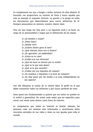 Textos que enamoran a tu cliente ideal en Internet
Yo simplemente me voy a Google y tecleo: Antonio 50 años Madrid. El                         
buscador me proporciona un montón de fotos y busco aquella que                     
más se asemeje al supuesto Antonio. La guardo y la pongo en todos                         
los documentos que desarrollamos para nunca olvidarnos de él.                 
Siempre pensaremos en Antonio, nuestro cliente ideal.  
 
Una vez que tengo esa foto paso a un siguiente nivel y es hacer un                             
mapa de su personalidad y rasgos que lo diferencien de las masas: 
 
❏ ¿Es hombre o mujer? 
❏ ¿Tiene hijos? 
❏ ¿Dónde vive? 
❏ ¿Cuánto dinero gana al mes? 
❏ ¿Qué relación tiene con el dinero?  
❏ ¿Es agarrado? ¿es espléndido?  
❏ ¿Cómo es su casa? 
❏ ¿Cuáles son sus aficiones? 
❏ ¿Qué les hace no dormir por la noche? 
❏ ¿Qué es lo que más desea? 
❏ ¿Qué es lo que necesita? 
❏ ¿Cuáles son sus impulsos de compra?  
❏ ¿Es analítico o impulsivo a la hora de comprar?  
❏ ¿Se deja guiar por las modas o es muy independiente en                     
ese aspecto? 
 
Con ello dibujaras el avatar de tu cliente ideal. El perfil en el que                           
debes concentrar todos tus esfuerzos y que nunca perderás de vista.  
 
Estos pasos son fundamentales si quieres que tus textos no queden en                       
lo estéril y generalista. No existe nada mejor que ser específico para                       
cerrar una venta tanto dentro como fuera de Internet.  
 
La competencia que existe en Internet es bestial. Además, las                   
personas cada vez estamos más informadas y necesitamos datos                 
concretos extraídos de sus vidas y éstas no son iguales para todo el                         
mundo.   
wwww.JavierCordero.com Página 25 de 86 ​hola@javiercordero.com
 