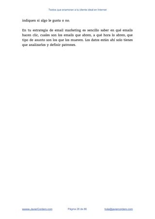 Textos que enamoran a tu cliente ideal en Internet
indiquen si algo le gusta o no.  
 
En tu estrategia de email marketing es sencillo saber en qué emails                       
hacen clic, cuales son los emails que abren, a qué hora lo abren, que                           
tipo de asunto son los que los mueven. Los datos están ahí solo tienes                           
que analizarlos y definir patrones.   
wwww.JavierCordero.com Página 28 de 86 ​hola@javiercordero.com
 