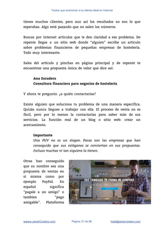 Textos que enamoran a tu cliente ideal en Internet
tienes muchos clientes, pero aun así los resultados no son lo que                       
esperabas. Algo está pasando que no salen los números.  
 
Buscas por Internet artículos que te den claridad a ese problema. De                       
repente llegas a un sitio web donde “alguien” escribe un artículo                     
sobre problemas financieros de pequeñas empresas de hostelería.               
Todo muy interesante. 
 
Sales del artículo y pinchas en página principal y de repente te                       
encuentras una propuesta única de valor que dice así:  
 
Ana Escudero
Consultora financiera para negocios de hostelería
 
Y ahora te pregunto: ¿a quién contactarías?  
 
Existe alguien que soluciona tu problema de una manera específica.                   
Quizás nunca llegues a trabajar con ella. El proceso de venta no es                         
fácil, pero por lo menos la contactarías para saber más de sus                       
servicios. La función real de un blog o sitio web: crear un                       
acercamiento.  
 
Importante
Una PUV no es un slogan. Pocas son las empresas que han
conseguido que sus eslóganes se conviertan en sus propuestas.
Incluso muchas ni tan siquiera la tienen.
 
Otras han conseguido     
que su nombre sea una         
propuesta de ventas en       
sí misma como por       
ejemplo PayPal. En     
español significa   
“pagale a un amigo” o         
tambien “pago   
amigable”. Plataforma   
wwww.JavierCordero.com Página 31 de 86 ​hola@javiercordero.com
 