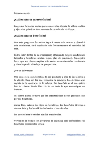 Textos que enamoran a tu cliente ideal en Internet
frecuentemente.  
 
¿Cuáles son sus características?
 
Programa formativo online para comerciales. Consta de vídeos, audios                 
y ejercicios prácticos. Con sesiones de consultoría vía Skype. 
 
¿Cuáles son sus beneficios?
 
Con este programa formativo logrará cerrar más ventas y obtendrá                   
más comisiones. Será nombrado más frecuentemente el vendedor del                 
mes. 
 
Podrá subir dentro de la organización obteniendo mejores condiciones                 
laborales y beneficios (dietas, viajes, plan de pensiones). Conseguirá                 
hacer que sus clientes repitan más ventas aumentando las comisiones                   
y disminuyendo el trabajo de prospección.  
 
¿Ves la diferencia?  
 
Una cosa es la característica de ese producto y otra lo que aporta a                           
tu cliente. Esos son los que venderán tu producto. Eso sí, tienes que                         
decirlo de lo contrario no lo sabrán. Ese beneficio es el que quiere                         
leer tu cliente. Ponlo bien clarito en todo lo que comuniques en                       
Internet. 
 
Tu cliente nunca compra por las características de un producto sino                     
por sus beneficios.  
 
Ahora bien, existen dos tipos de beneficios. Los beneficios directos o                     
causa-efecto y los beneficios indirectos o emocionales.  
 
Los que realmente venden son los emocionales.  
 
Volviendo al ejemplo del programa de coaching para comerciales sus                   
beneficios emocionales serían: 
wwww.JavierCordero.com Página 37 de 86 ​hola@javiercordero.com
 