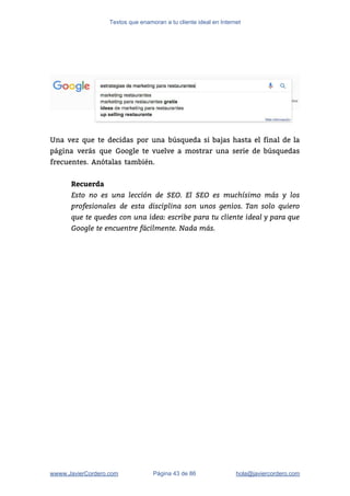 Textos que enamoran a tu cliente ideal en Internet
 
 
Una vez que te decidas por una búsqueda si bajas hasta el final de la                             
página verás que Google te vuelve a mostrar una serie de búsquedas                       
frecuentes. Anótalas también.  
 
Recuerda
Esto no es una lección de SEO. El SEO es muchísimo más y los
profesionales de esta disciplina son unos genios. Tan solo quiero
que te quedes con una idea: escribe para tu cliente ideal y para que
Google te encuentre fácilmente. Nada más.  
wwww.JavierCordero.com Página 43 de 86 ​hola@javiercordero.com
 