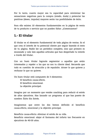 Textos que enamoran a tu cliente ideal en Internet
Por lo tanto, cuanto mayor sea tu capacidad para minimizar las                     
sensaciones negativas para la compra (miedo, duda) y potenciar las                   
positivas (deseo, impulso) mayores serán tus posibilidades de éxito. 
 
Para ello existen 10 elementos fundamentales en la página de venta                     
de tu producto o servicio que no pueden faltar. ¿Comenzamos? 
 
1.- El titular
 
El titular es el elemento fundamental de toda página de ventas. Es el                         
que crea el interés de tu potencial cliente por seguir leyendo el resto                         
de tu página. Nadie lee un periódico completo, sino que primero es                       
escaneado y solo lees aquellos artículos que han despertado tu interés                     
a través del titular.  
 
Con un buen titular lograrás segmentar a aquellos que están                   
interesados y repeler a los que no son tu cliente ideal. Recuerda que                         
todo es cuestión de atracción y de repulsión. Atraer lo que quieres y                         
rechazar lo que no quieres.  
 
Un buen titular está compuesto de 3 elementos: 
El beneficio causa-efecto. 
El beneficio emocional. 
La objeción principal. 
 
Imagina por un momento que vendes coaching para reducir el estrés                     
de altos ejecutivos. Has lanzado un programa al que has puesto de                       
nombre: Éxito Sin Estrés. 
 
Imaginemos que entre los dos hemos definido el beneficio                 
causa-efecto, emocional y la objeción principal. 
 
Beneficio causa-efecto: eliminar el estrés de su vida. 
Beneficio emocional: alejar el fantasma del infarto tan frecuente en                   
ejecutivos de 40-50 años. 
wwww.JavierCordero.com Página 50 de 86 ​hola@javiercordero.com
 