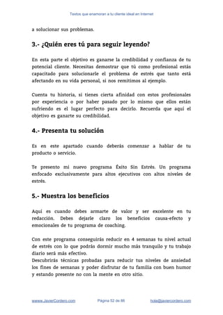 Textos que enamoran a tu cliente ideal en Internet
a solucionar sus problemas. 
 
3.- ¿Quién eres tú para seguir leyendo?
 
En esta parte el objetivo es ganarse la credibilidad y confianza de tu                         
potencial cliente. Necesitas demostrar que tú como profesional estás                 
capacitado para solucionarle el problema de estrés que tanto está                   
afectando en su vida personal, si nos remitimos al ejemplo.  
 
Cuenta tu historia, si tienes cierta afinidad con estos profesionales                   
por experiencia o por haber pasado por lo mismo que ellos están                       
sufriendo es el lugar perfecto para decirlo. Recuerda que aquí el                     
objetivo es ganarte su credibilidad.  
 
4.- Presenta tu solución
 
Es en este apartado cuando deberás comenzar a hablar de tu                     
producto o servicio.  
 
Te presento mi nuevo programa Éxito Sin Estrés. Un programa                   
enfocado exclusivamente para altos ejecutivos con altos niveles de                 
estrés.  
 
5.- Muestra los beneficios
 
Aquí es cuando debes armarte de valor y ser excelente en tu                       
redacción. Debes dejarle claro los beneficios causa-efecto y               
emocionales de tu programa de coaching.  
 
Con este programa conseguirás reducir en 4 semanas tu nivel actual                     
de estrés con lo que podrás dormir mucho más tranquilo y tu trabajo                         
diario será más efectivo. 
Descubrirás técnicas probadas para reducir tus niveles de ansiedad                 
los fines de semanas y poder disfrutar de tu familia con buen humor                         
y estando presente no con la mente en otro sitio. 
wwww.JavierCordero.com Página 52 de 86 ​hola@javiercordero.com
 