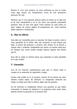 Textos que enamoran a tu cliente ideal en Internet
Mínimo 2, ¿no? Una primera no sería suficiente ya que la verías                       
como algo casual, sin fundamentos. Fruto de una percepción                 
personal. No real. 
 
Mientras que si una segunda persona opina lo mismo ya es algo que                         
te da más tranquilidad y no lo ves como una opinión puramente                       
personal. Pues en este caso igual. Como mínimo en cada activo, es                       
decir, página de ventas, página de prospección, etc., como mínimo                   
deben aparecer 2 testimonios. 
 
6.- Haz tu oferta
 
Esta debe ser irresistible para tu mercado. No bajes el precio, sube el                         
valor percibido de la oferta. Más vale aumentar lo que ofreces que                       
bajar el precio del producto o servicio. Esto último no te llevará a                         
ningún sitio y acabarás compitiendo por precio, un asunto malo para                     
los tiempos que corren donde siempre aparece alguien más barato                   
que tú. 
 
Para ello lo mejor es ofrecer bonos que aumenten el valor percibido                       
de lo que vendes.  
 
7.- Garantía
 
Uno de los mayores impedimentos para que tu cliente ideal te                     
compre es su sensación de seguridad y riesgo.  
 
Cuanto más confíe en ti, te conozca, conozca de tus éxitos con otros                         
clientes mucho mejor. No obstante, es complicado reducirle ese                 
riesgo. Lo mejor para ello es ofrecer algún tipo de garantía. 
 
En los servicios es complicado ofrecer una garantía ya que habrá                     
consumido tu tiempo no obstante si tu programa tiene varias fases                     
podrías ofrecer la garantía en la primera fase.  
 
wwww.JavierCordero.com Página 55 de 86 ​hola@javiercordero.com
 