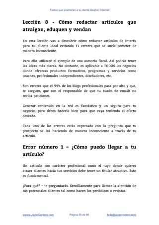 Textos que enamoran a tu cliente ideal en Internet
Lección 8 - Cómo redactar artículos que
atraigan, eduquen y vendan
 
En esta lección vas a descubrir cómo redactar artículos de interés                     
para tu cliente ideal evitando 11 errores que se suele cometer de                       
manera inconsciente. 
 
Para ello utilizaré el ejemplo de una asesoría fiscal. Así podrás tener                       
las ideas más claras. No obstante, es aplicable a TODOS los negocios                       
donde ofrezcas productos formativos, programas y servicios como               
coaches, profesionales independientes, diseñadores, etc. 
 
Son errores que el 99% de los blogs profesionales pasa por alto y que,                           
te aseguro, que son el responsable de que tu buzón de emails no                         
reciba peticiones. 
 
Generar contenido en la red es fantástico y un seguro para tu                       
negocio, pero debes hacerlo bien para que vaya teniendo el efecto                     
deseado. 
 
Cada uno de los errores estás expresado con la pregunta que tu                       
prospecto se irá haciendo de manera inconsciente a través de tu                     
artículo. 
 
Error número 1 – ¿Cómo puedo llegar a tu
artículo?
 
Un artículo con carácter profesional como el tuyo donde quieres                   
atraer clientes hacia tus servicios debe tener un titular atractivo. Esto                     
es fundamental. 
 
¿Para qué? – te preguntarás. Sencillamente para llamar la atención de                     
tus potenciales clientes tal como hacen los periódicos o revistas. 
 
wwww.JavierCordero.com Página 59 de 86 ​hola@javiercordero.com
 