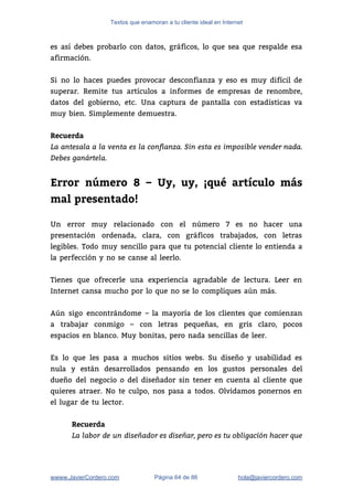 Textos que enamoran a tu cliente ideal en Internet
es así debes probarlo con datos, gráficos, lo que sea que respalde esa                         
afirmación. 
 
Si no lo haces puedes provocar desconfianza y eso es muy difícil de                         
superar. Remite tus artículos a informes de empresas de renombre,                   
datos del gobierno, etc. Una captura de pantalla con estadísticas va                     
muy bien. Simplemente demuestra. 
Recuerda
La antesala a la venta es la confianza. Sin esta es imposible vender nada.
Debes ganártela.
 
Error número 8 – Uy, uy, ¡qué artículo más
mal presentado!
 
Un error muy relacionado con el número 7 es no hacer una                       
presentación ordenada, clara, con gráficos trabajados, con letras               
legibles. Todo muy sencillo para que tu potencial cliente lo entienda a                       
la perfección y no se canse al leerlo. 
 
Tienes que ofrecerle una experiencia agradable de lectura. Leer en                   
Internet cansa mucho por lo que no se lo compliques aún más. 
 
Aún sigo encontrándome – la mayoría de los clientes que comienzan                     
a trabajar conmigo – con letras pequeñas, en gris claro, pocos                     
espacios en blanco. Muy bonitas, pero nada sencillas de leer. 
 
Es lo que les pasa a muchos sitios webs. Su diseño y usabilidad es                           
nula y están desarrollados pensando en los gustos personales del                   
dueño del negocio o del diseñador sin tener en cuenta al cliente que                         
quieres atraer. No te culpo, nos pasa a todos. Olvidamos ponernos en                       
el lugar de tu lector. 
 
Recuerda
La labor de un diseñador es diseñar, pero es tu obligación hacer que
wwww.JavierCordero.com Página 64 de 86 ​hola@javiercordero.com
 