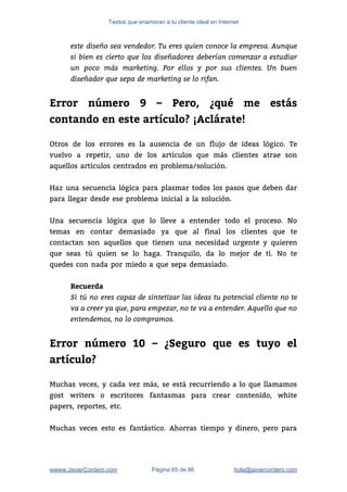 Textos que enamoran a tu cliente ideal en Internet
este diseño sea vendedor. Tu eres quien conoce la empresa. Aunque
si bien es cierto que los diseñadores deberían comenzar a estudiar
un poco más marketing. Por ellos y por sus clientes. Un buen
diseñador que sepa de marketing se lo rifan.
 
Error número 9 – Pero, ¿qué me estás
contando en este artículo? ¡Aclárate!
 
Otros de los errores es la ausencia de un flujo de ideas lógico. Te                           
vuelvo a repetir, uno de los artículos que más clientes atrae son                       
aquellos artículos centrados en problema/solución. 
 
Haz una secuencia lógica para plasmar todos los pasos que deben dar                       
para llegar desde ese problema inicial a la solución. 
 
Una secuencia lógica que lo lleve a entender todo el proceso. No                       
temas en contar demasiado ya que al final los clientes que te                       
contactan son aquellos que tienen una necesidad urgente y quieren                   
que seas tú quien se lo haga. Tranquilo, da lo mejor de ti. No te                             
quedes con nada por miedo a que sepa demasiado. 
 
Recuerda
Si tú no eres capaz de sintetizar las ideas tu potencial cliente no te
va a creer ya que, para empezar, no te va a entender. Aquello que no
entendemos, no lo compramos.
 
Error número 10 – ¿Seguro que es tuyo el
artículo?
 
Muchas veces, y cada vez más, se está recurriendo a lo que llamamos                         
gost writers o escritores fantasmas para crear contenido, white                 
papers, reportes, etc.  
 
Muchas veces esto es fantástico. Ahorras tiempo y dinero, pero para                     
wwww.JavierCordero.com Página 65 de 86 ​hola@javiercordero.com
 