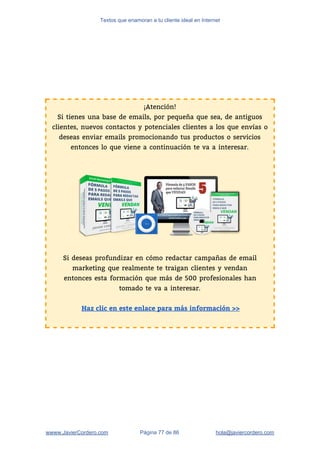 Textos que enamoran a tu cliente ideal en Internet
¡Atención! 
Si tienes una base de emails, por pequeña que sea, de antiguos 
clientes, nuevos contactos y potenciales clientes a los que envías o 
deseas enviar emails promocionando tus productos o servicios 
entonces lo que viene a continuación te va a interesar.  
 
 
 
 
 
 
 
 
 
 
Si deseas profundizar en cómo redactar campañas de email 
marketing que realmente te traigan clientes y vendan 
entonces esta formación que más de 500 profesionales han 
tomado te va a interesar. 
 
Haz clic en este enlace para más información >>
 
wwww.JavierCordero.com Página 77 de 86 ​hola@javiercordero.com
 