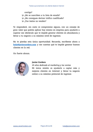 Textos que enamoran a tu cliente ideal en Internet
contigo? 
❏ ¿No se suscriben a tu lista de emails? 
❏ ¿No consigues derivar tráfico cualificado? 
❏ ¿Tus textos no venden? 
 
Te responderé, sin costo ni compromiso alguno, con un consejo de                     
gran valor que podrás aplicar hoy mismo en empresa para ayudarte a                       
superar ese obstáculo que te impide generar clientes en abundancia y                     
llevar a tu negocio a su máximo nivel de ingresos.   
 
No te pierdas esta única oportunidad. Recuerda, escríbeme ahora a                   
hola@javiercordero.com y me cuentas qué te impide generar buenos                 
clientes en la red.  
 
Un fuerte abrazo.  
 
Javier Cordero
19 años dedicado al marketing y las ventas 
Mi única misión es ayudarte a captar más y                 
mejores clientes en Internet y llevar tu negocio               
online a su máximo potencial de ingresos 
 
 
 
wwww.JavierCordero.com Página 86 de 86 ​hola@javiercordero.com
 